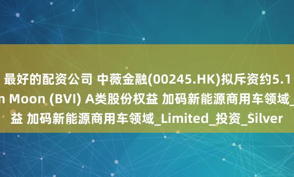 最好的配资公司 中薇金融(00245.HK)拟斥资约5.14亿港元收购Wisdom Moon (BVI) A类股份权益 加码新能源商用车领域_Limited_投资_Silver