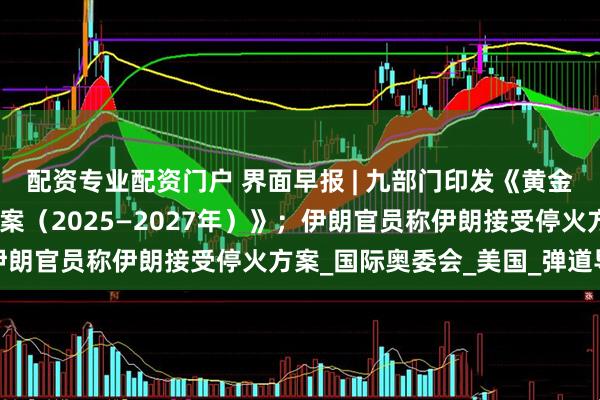 配资专业配资门户 界面早报 | 九部门印发《黄金产业高质量发展实施方案（2025—2027年）》；伊朗官员称伊朗接受停火方案_国际奥委会_美国_弹道导弹