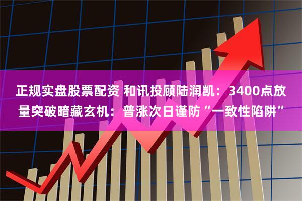 正规实盘股票配资 和讯投顾陆润凯：3400点放量突破暗藏玄机：普涨次日谨防“一致性陷阱”
