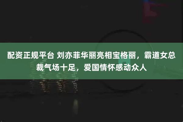 配资正规平台 刘亦菲华丽亮相宝格丽，霸道女总裁气场十足，爱国情怀感动众人