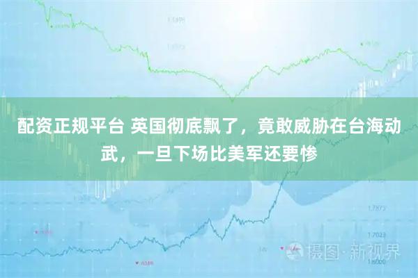 配资正规平台 英国彻底飘了，竟敢威胁在台海动武，一旦下场比美军还要惨
