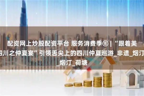 配资网上炒股配资平台 服务消费季⑧ | “跟着美食游四川之仲夏宴”引领舌尖上的四川仲夏巡游_非遗_烟汀_荷塘