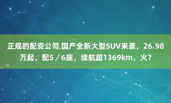 正规的配资公司 国产全新大型SUV来袭，26.98万起，配5／6座，续航超1369km，火？