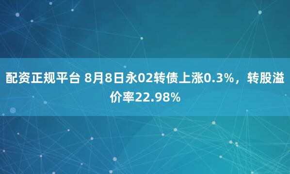 配资正规平台 8月8日永02转债上涨0.3%，转股溢价率22.98%
