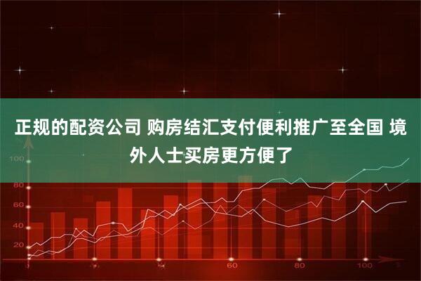 正规的配资公司 购房结汇支付便利推广至全国 境外人士买房更方便了