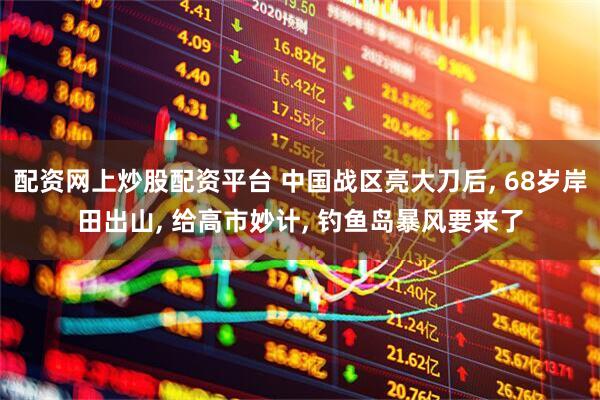 配资网上炒股配资平台 中国战区亮大刀后, 68岁岸田出山, 给高市妙计, 钓鱼岛暴风要来了